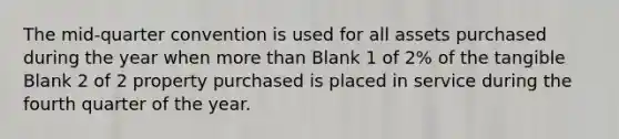 The mid-quarter convention is used for all assets purchased during the year when more than Blank 1 of 2% of the tangible Blank 2 of 2 property purchased is placed in service during the fourth quarter of the year.