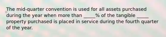 The mid-quarter convention is used for all assets purchased during the year when more than _____% of the tangible _____ property purchased is placed in service during the fourth quarter of the year.