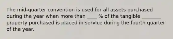 The mid-quarter convention is used for all assets purchased during the year when more than ____ % of the tangible ________ property purchased is placed in service during the fourth quarter of the year.