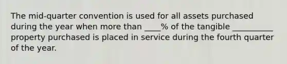 The mid-quarter convention is used for all assets purchased during the year when more than ____% of the tangible __________ property purchased is placed in service during the fourth quarter of the year.