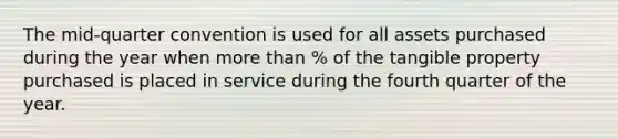 The mid-quarter convention is used for all assets purchased during the year when more than % of the tangible property purchased is placed in service during the fourth quarter of the year.