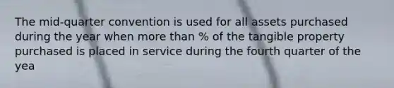 The mid-quarter convention is used for all assets purchased during the year when <a href='https://www.questionai.com/knowledge/keWHlEPx42-more-than' class='anchor-knowledge'>more than</a> % of the tangible property purchased is placed in service during the fourth quarter of the yea