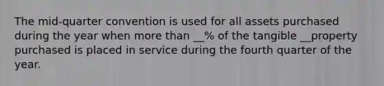 The mid-quarter convention is used for all assets purchased during the year when more than __% of the tangible __property purchased is placed in service during the fourth quarter of the year.