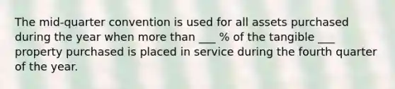 The mid-quarter convention is used for all assets purchased during the year when more than ___ % of the tangible ___ property purchased is placed in service during the fourth quarter of the year.