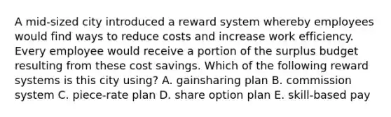 A mid-sized city introduced a reward system whereby employees would find ways to reduce costs and increase work efficiency. Every employee would receive a portion of the surplus budget resulting from these cost savings. Which of the following reward systems is this city using? A. gainsharing plan B. commission system C. piece-rate plan D. share option plan E. skill-based pay