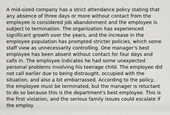 A mid-sized company has a strict attendance policy stating that any absence of three days or more without contact from the employee is considered job abandonment and the employee is subject to termination. The organization has experienced significant growth over the years, and the increase in the employee population has prompted stricter policies, which some staff view as unnecessarily controlling. One manager's best employee has been absent without contact for four days and calls in. The employee indicates he had some unexpected personal problems involving his teenage child. The employee did not call earlier due to being distraught, occupied with the situation, and also a bit embarrassed. According to the policy, the employee must be terminated, but the manager is reluctant to do so because this is the department's best employee. This is the first violation, and the serious family issues could escalate if the employ