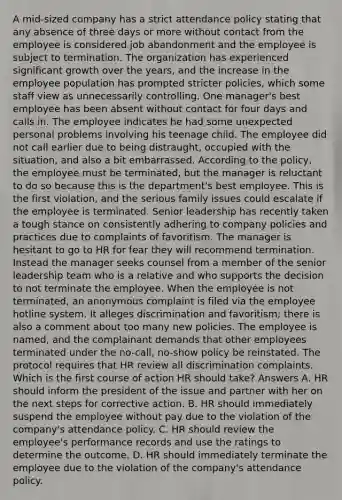 A mid-sized company has a strict attendance policy stating that any absence of three days or more without contact from the employee is considered job abandonment and the employee is subject to termination. The organization has experienced significant growth over the years, and the increase in the employee population has prompted stricter policies, which some staff view as unnecessarily controlling. One manager's best employee has been absent without contact for four days and calls in. The employee indicates he had some unexpected personal problems involving his teenage child. The employee did not call earlier due to being distraught, occupied with the situation, and also a bit embarrassed. According to the policy, the employee must be terminated, but the manager is reluctant to do so because this is the department's best employee. This is the first violation, and the serious family issues could escalate if the employee is terminated. Senior leadership has recently taken a tough stance on consistently adhering to company policies and practices due to complaints of favoritism. The manager is hesitant to go to HR for fear they will recommend termination. Instead the manager seeks counsel from a member of the senior leadership team who is a relative and who supports the decision to not terminate the employee. When the employee is not terminated, an anonymous complaint is filed via the employee hotline system. It alleges discrimination and favoritism; there is also a comment about too many new policies. The employee is named, and the complainant demands that other employees terminated under the no-call, no-show policy be reinstated. The protocol requires that HR review all discrimination complaints. Which is the first course of action HR should take? Answers A. HR should inform the president of the issue and partner with her on the next steps for corrective action. B. HR should immediately suspend the employee without pay due to the violation of the company's attendance policy. C. HR should review the employee's performance records and use the ratings to determine the outcome. D. HR should immediately terminate the employee due to the violation of the company's attendance policy.