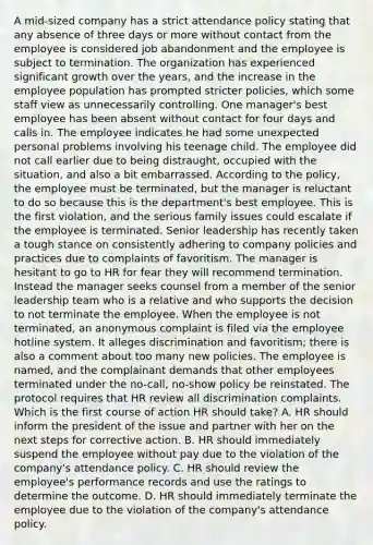 A mid-sized company has a strict attendance policy stating that any absence of three days or more without contact from the employee is considered job abandonment and the employee is subject to termination. The organization has experienced significant growth over the years, and the increase in the employee population has prompted stricter policies, which some staff view as unnecessarily controlling. One manager's best employee has been absent without contact for four days and calls in. The employee indicates he had some unexpected personal problems involving his teenage child. The employee did not call earlier due to being distraught, occupied with the situation, and also a bit embarrassed. According to the policy, the employee must be terminated, but the manager is reluctant to do so because this is the department's best employee. This is the first violation, and the serious family issues could escalate if the employee is terminated. Senior leadership has recently taken a tough stance on consistently adhering to company policies and practices due to complaints of favoritism. The manager is hesitant to go to HR for fear they will recommend termination. Instead the manager seeks counsel from a member of the senior leadership team who is a relative and who supports the decision to not terminate the employee. When the employee is not terminated, an anonymous complaint is filed via the employee hotline system. It alleges discrimination and favoritism; there is also a comment about too many new policies. The employee is named, and the complainant demands that other employees terminated under the no-call, no-show policy be reinstated. The protocol requires that HR review all discrimination complaints. Which is the first course of action HR should take? A. HR should inform the president of the issue and partner with her on the next steps for corrective action. B. HR should immediately suspend the employee without pay due to the violation of the company's attendance policy. C. HR should review the employee's performance records and use the ratings to determine the outcome. D. HR should immediately terminate the employee due to the violation of the company's attendance policy.