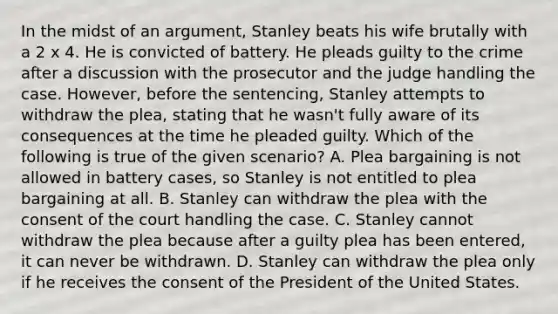 In the midst of an argument, Stanley beats his wife brutally with a 2 x 4. He is convicted of battery. He pleads guilty to the crime after a discussion with the prosecutor and the judge handling the case. However, before the sentencing, Stanley attempts to withdraw the plea, stating that he wasn't fully aware of its consequences at the time he pleaded guilty. Which of the following is true of the given scenario? A. Plea bargaining is not allowed in battery cases, so Stanley is not entitled to plea bargaining at all. B. Stanley can withdraw the plea with the consent of the court handling the case. C. Stanley cannot withdraw the plea because after a guilty plea has been entered, it can never be withdrawn. D. Stanley can withdraw the plea only if he receives the consent of the President of the United States.