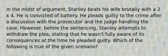 In the midst of argument, Stanley beats his wife brutally with a 2 x 4. He is convicted of battery. He pleads guilty to the crime after a discussion with the prosecutor and the judge handling the case. However, before the sentencing, Stanley attempts to withdraw the plea, stating that he wasn't fully aware of its consequences at the time he pleaded guilty. Which of the following is true of the given scenario?