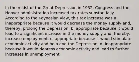 In the midst of the Great Depression in 1932, Congress and the Hoover administration increased tax rates substantially. According to the Keynesian view, this tax increase was a. inappropriate because it would decrease the money supply and, thereby, prolong the Depression. b. appropriate because it would lead to a significant increase in the money supply and, thereby, increase employment. c. appropriate because it would stimulate economic activity and help end the Depression. d. inappropriate because it would depress economic activity and lead to further increases in unemployment.