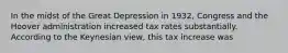 In the midst of the Great Depression in 1932, Congress and the Hoover administration increased tax rates substantially. According to the Keynesian view, this tax increase was