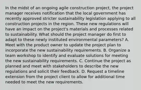 In the midst of an ongoing agile construction project, the project manager receives notification that the local government has recently approved stricter sustainability legislation applying to all construction projects in the region. These new regulations will have an impact on the project's materials and processes related to sustainability. What should the project manager do first to adapt to these newly instituted environmental parameters? A. Meet with the product owner to update the project plan to incorporate the new sustainability requirements. B. Organize a team workshop to identify and evaluate solutions for meeting the new sustainability requirements. C. Continue the project as planned and meet with stakeholders to describe the new regulations and solicit their feedback. D. Request a timeline extension from the project client to allow for additional time needed to meet the new requirements.