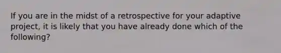 If you are in the midst of a retrospective for your adaptive project, it is likely that you have already done which of the following?