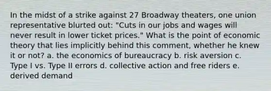 In the midst of a strike against 27 Broadway theaters, one union representative blurted out: "Cuts in our jobs and wages will never result in lower ticket prices." What is the point of economic theory that lies implicitly behind this comment, whether he knew it or not? a. the economics of bureaucracy b. risk aversion c. Type I vs. Type II errors d. collective action and free riders e. derived demand