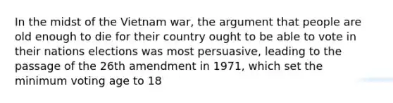 In the midst of the Vietnam war, the argument that people are old enough to die for their country ought to be able to vote in their nations elections was most persuasive, leading to the passage of the 26th amendment in 1971, which set the minimum voting age to 18