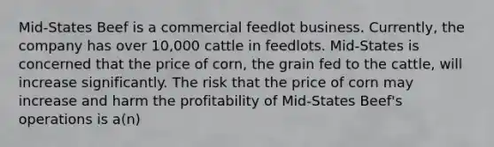 Mid-States Beef is a commercial feedlot business. Currently, the company has over 10,000 cattle in feedlots. Mid-States is concerned that the price of corn, the grain fed to the cattle, will increase significantly. The risk that the price of corn may increase and harm the profitability of Mid-States Beef's operations is a(n)