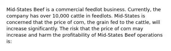 Mid-States Beef is a commercial feedlot business. Currently, the company has over 10,000 cattle in feedlots. Mid-States is concerned that the price of corn, the grain fed to the cattle, will increase significantly. The risk that the price of corn may increase and harm the profitability of Mid-States Beef operations is: