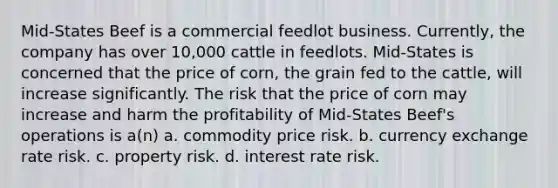 Mid-States Beef is a commercial feedlot business. Currently, the company has over 10,000 cattle in feedlots. Mid-States is concerned that the price of corn, the grain fed to the cattle, will increase significantly. The risk that the price of corn may increase and harm the profitability of Mid-States Beef's operations is a(n) a. commodity price risk. b. currency exchange rate risk. c. property risk. d. interest rate risk.