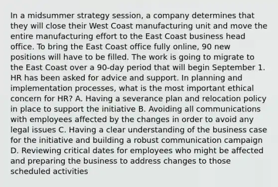 In a midsummer strategy session, a company determines that they will close their West Coast manufacturing unit and move the entire manufacturing effort to the East Coast business head office. To bring the East Coast office fully online, 90 new positions will have to be filled. The work is going to migrate to the East Coast over a 90-day period that will begin September 1. HR has been asked for advice and support. In planning and implementation processes, what is the most important ethical concern for HR? A. Having a severance plan and relocation policy in place to support the initiative B. Avoiding all communications with employees affected by the changes in order to avoid any legal issues C. Having a clear understanding of the business case for the initiative and building a robust communication campaign D. Reviewing critical dates for employees who might be affected and preparing the business to address changes to those scheduled activities