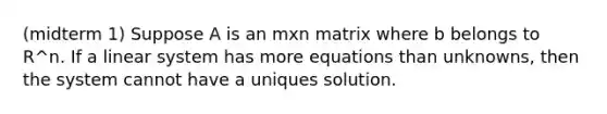 (midterm 1) Suppose A is an mxn matrix where b belongs to R^n. If a linear system has more equations than unknowns, then the system cannot have a uniques solution.