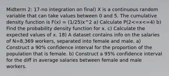 Midterm 2: 17-no integration on final) X is a continuous random variable that can take values between 0 and 5. The cumulative density function is F(x) = (1/25)x^2 a) Calculate P(2<=x<=4) b) Find the probability density function for x. c) Calculate the expected values of x. 18) A dataset contains info on the salaries of N=8,369 workers, separated into female and male. a) Construct a 90% confidence interval for the proportion of the population that is female. b) Construct a 95% confidence interval for the diff in average salaries between female and male workers.