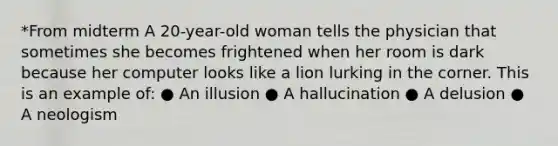 *From midterm A 20-year-old woman tells the physician that sometimes she becomes frightened when her room is dark because her computer looks like a lion lurking in the corner. This is an example of: ● An illusion ● A hallucination ● A delusion ● A neologism