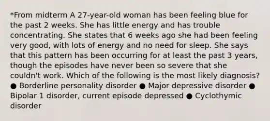 *From midterm A 27-year-old woman has been feeling blue for the past 2 weeks. She has little energy and has trouble concentrating. She states that 6 weeks ago she had been feeling very good, with lots of energy and no need for sleep. She says that this pattern has been occurring for at least the past 3 years, though the episodes have never been so severe that she couldn't work. Which of the following is the most likely diagnosis? ● Borderline personality disorder ● Major depressive disorder ● Bipolar 1 disorder, current episode depressed ● Cyclothymic disorder