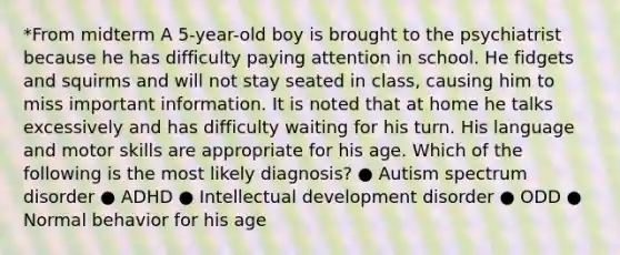 *From midterm A 5-year-old boy is brought to the psychiatrist because he has difficulty paying attention in school. He fidgets and squirms and will not stay seated in class, causing him to miss important information. It is noted that at home he talks excessively and has difficulty waiting for his turn. His language and motor skills are appropriate for his age. Which of the following is the most likely diagnosis? ● Autism spectrum disorder ● ADHD ● Intellectual development disorder ● ODD ● Normal behavior for his age