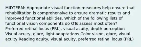 MIDTERM: Appropriate visual function measures help ensure that rehabilitation is comprehensive to ensure dramatic results and improved functional abilities. Which of the following lists of functional vision components do OTs assess most often? Preferred retinal locus (PRL), visual acuity, depth perception Visual acuity, glare, light adaptations Color vision, glare, visual acuity Reading acuity, visual acuity, preferred retinal locus (PRL)