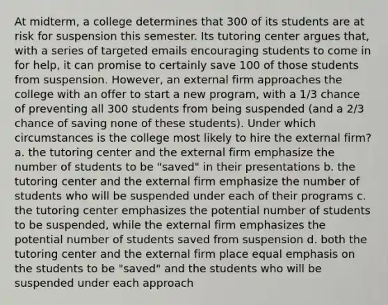 At midterm, a college determines that 300 of its students are at risk for suspension this semester. Its tutoring center argues that, with a series of targeted emails encouraging students to come in for help, it can promise to certainly save 100 of those students from suspension. However, an external firm approaches the college with an offer to start a new program, with a 1/3 chance of preventing all 300 students from being suspended (and a 2/3 chance of saving none of these students). Under which circumstances is the college most likely to hire the external firm? a. the tutoring center and the external firm emphasize the number of students to be "saved" in their presentations b. the tutoring center and the external firm emphasize the number of students who will be suspended under each of their programs c. the tutoring center emphasizes the potential number of students to be suspended, while the external firm emphasizes the potential number of students saved from suspension d. both the tutoring center and the external firm place equal emphasis on the students to be "saved" and the students who will be suspended under each approach