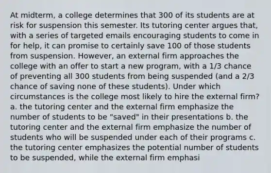 At midterm, a college determines that 300 of its students are at risk for suspension this semester. Its tutoring center argues that, with a series of targeted emails encouraging students to come in for help, it can promise to certainly save 100 of those students from suspension. However, an external firm approaches the college with an offer to start a new program, with a 1/3 chance of preventing all 300 students from being suspended (and a 2/3 chance of saving none of these students). Under which circumstances is the college most likely to hire the external firm? a. the tutoring center and the external firm emphasize the number of students to be "saved" in their presentations b. the tutoring center and the external firm emphasize the number of students who will be suspended under each of their programs c. the tutoring center emphasizes the potential number of students to be suspended, while the external firm emphasi