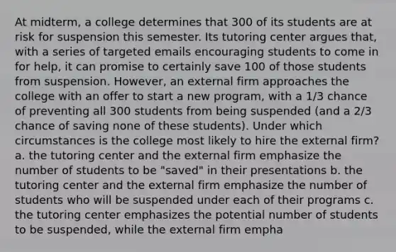 At midterm, a college determines that 300 of its students are at risk for suspension this semester. Its tutoring center argues that, with a series of targeted emails encouraging students to come in for help, it can promise to certainly save 100 of those students from suspension. However, an external firm approaches the college with an offer to start a new program, with a 1/3 chance of preventing all 300 students from being suspended (and a 2/3 chance of saving none of these students). Under which circumstances is the college most likely to hire the external firm? a. the tutoring center and the external firm emphasize the number of students to be "saved" in their presentations b. the tutoring center and the external firm emphasize the number of students who will be suspended under each of their programs c. the tutoring center emphasizes the potential number of students to be suspended, while the external firm empha