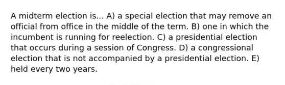 A midterm election is... A) a special election that may remove an official from office in the middle of the term. B) one in which the incumbent is running for reelection. C) a presidential election that occurs during a session of Congress. D) a congressional election that is not accompanied by a presidential election. E) held every two years.