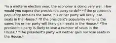 *In a midterm election year, the economy is doing very well. How would you expect the president's party to do?* *If the president's popularity remains the same, his or her party will likely lose seats in the House.* *If the president's popularity remains the same, his or her party will likely gain seats in the House.* *The president's party is likely to lose a number of seats in the House.* *The president's party will neither gain nor lose seats in the House.*