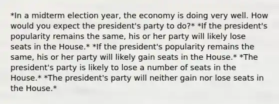 *In a midterm election year, the economy is doing very well. How would you expect the president's party to do?* *If the president's popularity remains the same, his or her party will likely lose seats in the House.* *If the president's popularity remains the same, his or her party will likely gain seats in the House.* *The president's party is likely to lose a number of seats in the House.* *The president's party will neither gain nor lose seats in the House.*