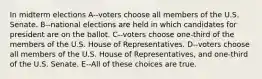 In midterm elections A--voters choose all members of the U.S. Senate. B--national elections are held in which candidates for president are on the ballot. C--voters choose one-third of the members of the U.S. House of Representatives. D--voters choose all members of the U.S. House of Representatives, and one-third of the U.S. Senate. E--All of these choices are true.