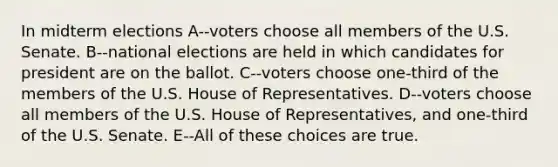 In midterm elections A--voters choose all members of the U.S. Senate. B--national elections are held in which candidates for president are on the ballot. C--voters choose one-third of the members of the U.S. House of Representatives. D--voters choose all members of the U.S. House of Representatives, and one-third of the U.S. Senate. E--All of these choices are true.