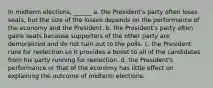 In midterm elections, ______ a. the President's party often loses seats, but the size of the losses depends on the performance of the economy and the President. b. the President's party often gains seats because supporters of the other party are demoralized and do not turn out to the polls. c. the President runs for reelection so it provides a boost to all of the candidates from his party running for reelection. d. the President's performance or that of the economy has little effect on explaining the outcome of midterm elections.