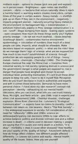 midterm exam: - options to choose (pick one pair and explain) - no in person exam - Brightspace - open notes raw shellfish concern: - vibrio --> bacteria that occurs naturally (does it reach a harmful level) = warming waters creates more vibrio, certain times of the year in certain waters - heavy metals --> shellfish pick up on them if they are in the environment, - negatively impacts pregnant women - naturally occurring heavy metals in the environment (in Narragansett bay = industrialization = pollution) historically jewelry in Prov. sewage contamination = e. coli - runoff - illegal dumping from boats - leaking septic systems - open cesspools How much do these things worry you? highest priority sewage: - I do not eat much seafood. - closes beaches (scarbough beach) - contaminates marine environment epidemiology = calculation of numbers (how much of a dose people can take, impacts, what should be allowable. Make decisions based on exposure. public --> what are the risks? How do we manage them? logic of science: what are we exposed to? how much is too much? establishment of science: through production we are exposing people to a lot of things - heavy metals - toxins - chemicals - Chernobyl (1986) - The Challenger - Europe chemical fire near the Rhine river = transition from industrial society to risk society (growing distrust in science and the government) danger is what people are exposed to; risk is danger that people have weighed and chosen to accept. individual level: protecting themselves. If I cant trust these other people to keep me safe, I have to do it myself Risk Perception. Who do you trust? decrease in trust in authorities and experts and with it comes these behaviors. Demands to have more personal choice--"I have done my own research" concept risk perception - identity - exhausting on our mental health (decisions, who you can trust, what info you can trust) history: Rosa, Mccright, and Renn article: - pre-1986: trust in experts and elites (risk assessment) 1986 - Chernbyl disaster., challenger explosion. Rhine River chemical fire - Luhmann's "Ecological Communication" --> experts have no claims to morality; conflict between risk takers vs. risk bearers - Beck's "The Risk Society" --> the widespread exposure to society; full consideration of risk; need for "reflexivity" 1980s and 1990s: science on defense/participatory risk decisions 1990s to now: efforts to achieve balance; politics and division (climate) one and a million increase in death --> criteria used in decision making = people are saying that if it causes one extra death in a million, "it is okay" - morbidity = does it cause other diseases? How healthy are you? quality of life, quality of living? - future birth defects = how do things affect children. Are different people affected differently. --> Leaves out justice and equity - mental health quality of life issues. Stress. How you see yourself
