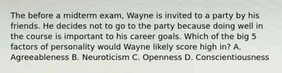 The before a midterm exam, Wayne is invited to a party by his friends. He decides not to go to the party because doing well in the course is important to his career goals. Which of the big 5 factors of personality would Wayne likely score high in? A. Agreeableness B. Neuroticism C. Openness D. Conscientiousness