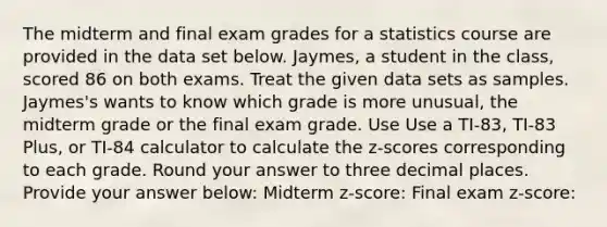 The midterm and final exam grades for a statistics course are provided in the data set below. Jaymes, a student in the class, scored 86 on both exams. Treat the given data sets as samples. Jaymes's wants to know which grade is more unusual, the midterm grade or the final exam grade. Use Use a TI-83, TI-83 Plus, or TI-84 calculator to calculate the z-scores corresponding to each grade. Round your answer to three decimal places. Provide your answer below: Midterm z-score: Final exam z-score: