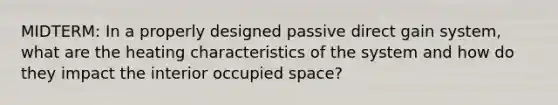 MIDTERM: In a properly designed passive direct gain system, what are the heating characteristics of the system and how do they impact the interior occupied space?