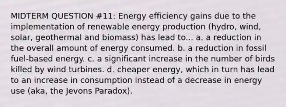 MIDTERM QUESTION #11: Energy efficiency gains due to the implementation of renewable energy production (hydro, wind, solar, geothermal and biomass) has lead to... a. a reduction in the overall amount of energy consumed. b. a reduction in fossil fuel-based energy. c. a significant increase in the number of birds killed by wind turbines. d. cheaper energy, which in turn has lead to an increase in consumption instead of a decrease in energy use (aka, the Jevons Paradox).