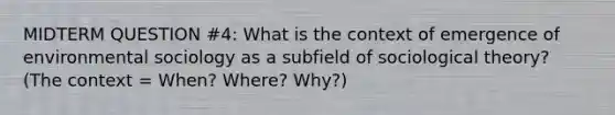 MIDTERM QUESTION #4: What is the context of emergence of environmental sociology as a subfield of sociological theory? (The context = When? Where? Why?)