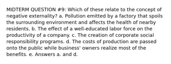 MIDTERM QUESTION #9: Which of these relate to the concept of negative externality? a. Pollution emitted by a factory that spoils the surrounding environment and affects the health of nearby residents. b. The effect of a well-educated labor force on the productivity of a company. c. The creation of corporate social responsibility programs. d. The costs of production are passed onto the public while business' owners realize most of the benefits. e. Answers a. and d.