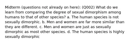 Midterm (questions not already on here): (Q002) What do we learn from comparing the degree of sexual dimorphism among humans to that of other species? a. The human species is not sexually dimorphic. b. Men and women are far more similar than they are different. c. Men and women are just as sexually dimorphic as most other species. d. The human species is highly sexually dimorphic