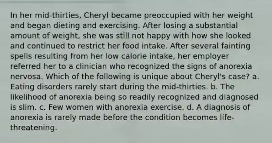 In her mid-thirties, Cheryl became preoccupied with her weight and began dieting and exercising. After losing a substantial amount of weight, she was still not happy with how she looked and continued to restrict her food intake. After several fainting spells resulting from her low calorie intake, her employer referred her to a clinician who recognized the signs of anorexia nervosa. Which of the following is unique about Cheryl's case? a. Eating disorders rarely start during the mid-thirties. b. The likelihood of anorexia being so readily recognized and diagnosed is slim. c. Few women with anorexia exercise. d. A diagnosis of anorexia is rarely made before the condition becomes life-threatening.