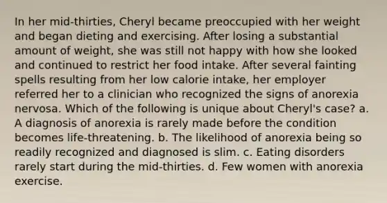 In her mid-thirties, Cheryl became preoccupied with her weight and began dieting and exercising. After losing a substantial amount of weight, she was still not happy with how she looked and continued to restrict her food intake. After several fainting spells resulting from her low calorie intake, her employer referred her to a clinician who recognized the signs of anorexia nervosa. Which of the following is unique about Cheryl's case? a. A diagnosis of anorexia is rarely made before the condition becomes life-threatening. b. The likelihood of anorexia being so readily recognized and diagnosed is slim. c. Eating disorders rarely start during the mid-thirties. d. Few women with anorexia exercise.