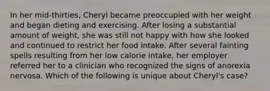 In her mid-thirties, Cheryl became preoccupied with her weight and began dieting and exercising. After losing a substantial amount of weight, she was still not happy with how she looked and continued to restrict her food intake. After several fainting spells resulting from her low calorie intake, her employer referred her to a clinician who recognized the signs of anorexia nervosa. Which of the following is unique about Cheryl's case?